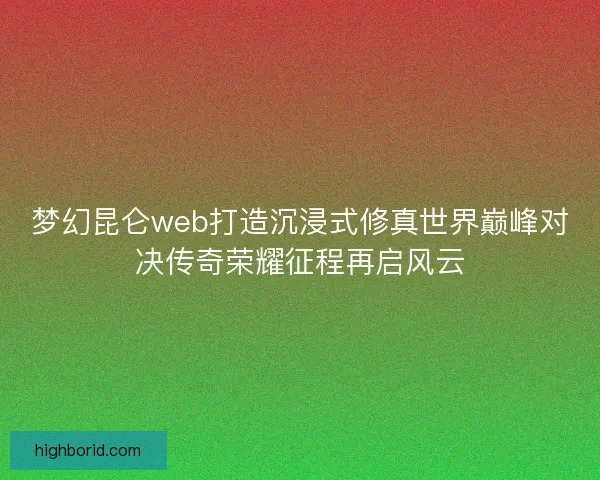 梦幻昆仑web打造沉浸式修真世界巅峰对决传奇荣耀征程再启风云